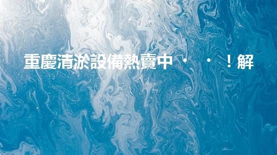重慶清淤設備熱賣中！解決堵塞難題，暢通無憂！